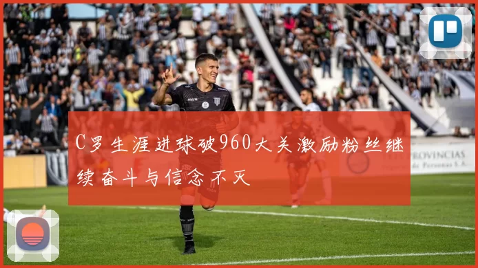 C罗生涯进球破960大关激励粉丝继续奋斗与信念不灭