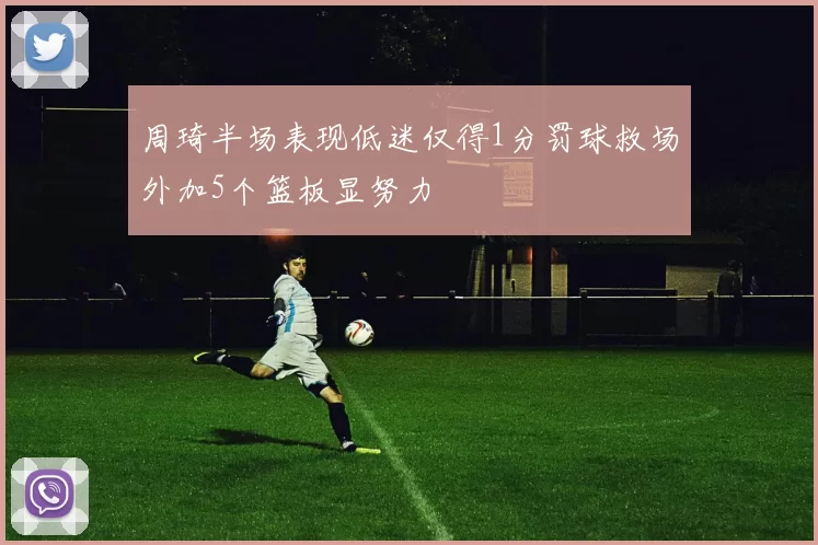周琦半场表现低迷仅得1分罚球救场外加5个篮板显努力