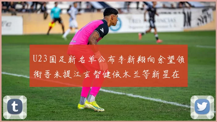 U23国足新名单公布李新翔向余望领衔吾米提江玄智健依木兰等新星在列