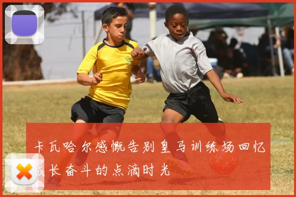 卡瓦哈尔感慨告别皇马训练场回忆成长奋斗的点滴时光