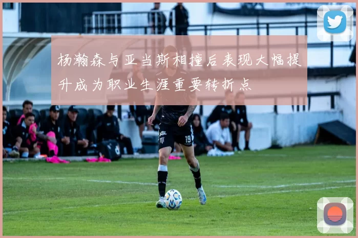 杨瀚森与亚当斯相撞后表现大幅提升成为职业生涯重要转折点